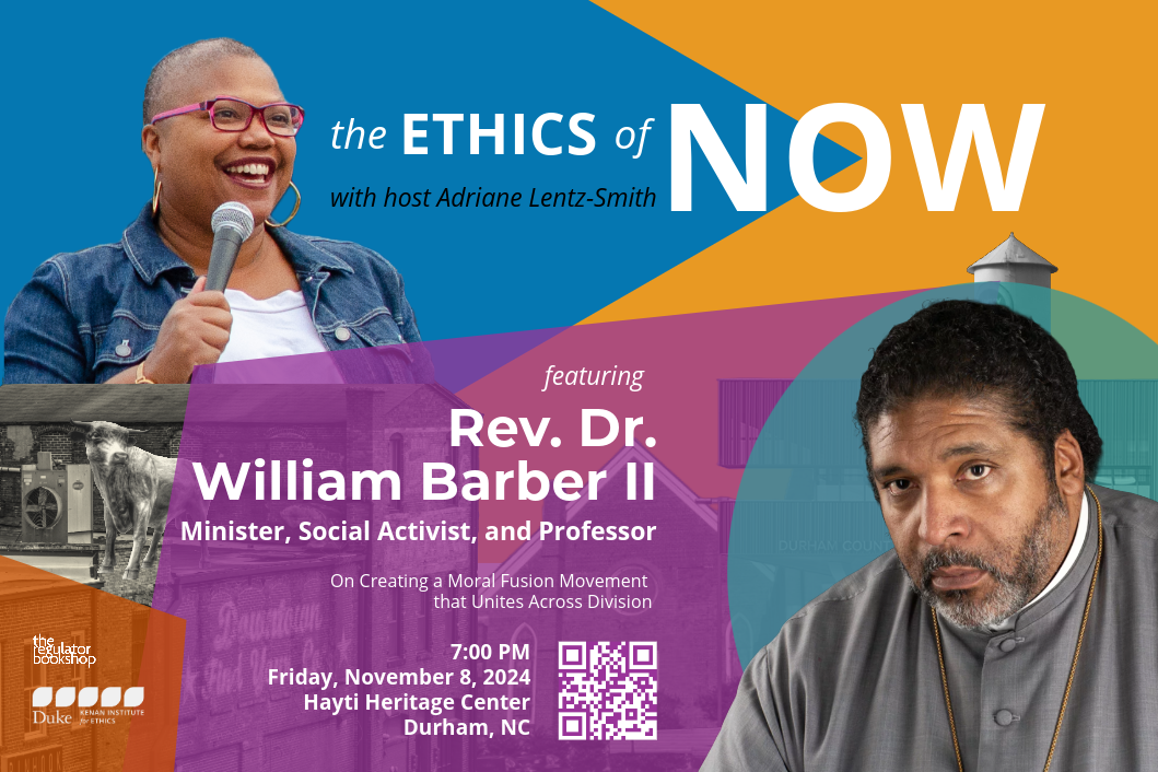 Flyer for The Ethics of Now with host Adriane Lentz-Smith featuring Rev. Dr. William Barber II, minister, social activist, and professor, on creating a moral fusion movement that unites across division. 7:00pm, Friday, November 8, 2024. Hayti Heritage Center, Durham, NC. Headshots of Adriane Lentz-Smith and Rev. Dr. William Barber II on a bright color block background including Durham facades. Logos of The Regulator Bookshop and the Kenan Institute for Ethics.